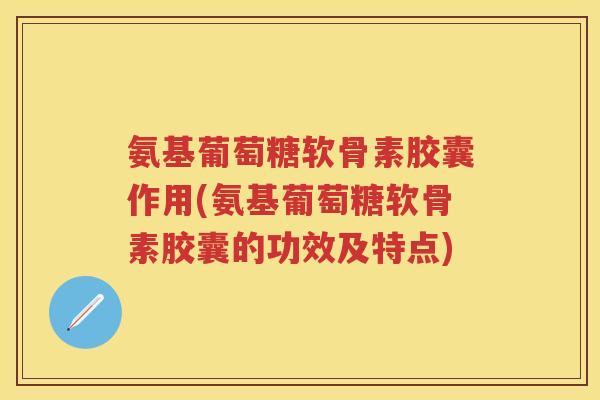 氨基葡萄糖软骨素胶囊作用(氨基葡萄糖软骨素胶囊的功效及特点)