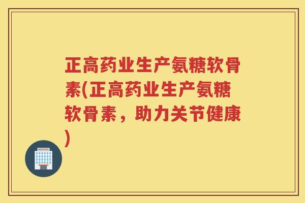 正高药业生产氨糖软骨素(正高药业生产氨糖软骨素,助力关节健康) 正高药业生产氨糖软骨素(正高药业生产氨糖软骨素,助力关节健康)