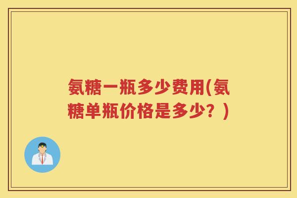 氨糖一瓶多少费用(氨糖单瓶价格是多少?) 氨糖一瓶多少费用(氨糖单瓶价格是多少?)