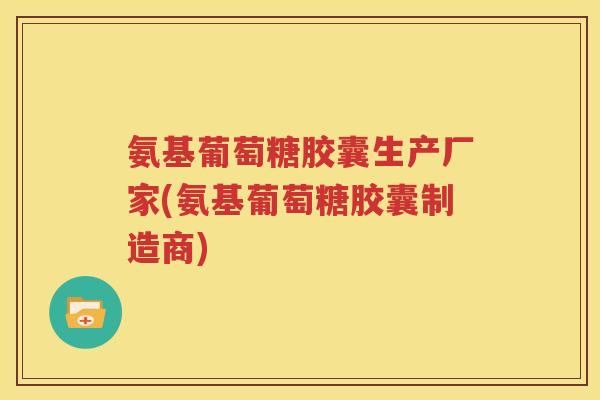 氨基葡萄糖胶囊生产厂家(氨基葡萄糖胶囊制造商) 氨基葡萄糖胶囊生产厂家(氨基葡萄糖胶囊制造商)