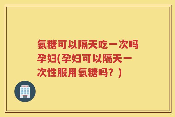 氨糖可以隔天吃一次吗孕妇(孕妇可以隔天一次性服用氨糖吗?) 氨糖可以隔天吃一次吗孕妇(孕妇可以隔天一次性服用氨糖吗?)