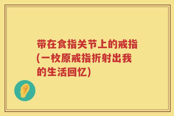带在食指关节上的戒指(一枚原戒指折射出我的生活回忆) 带在食指关节上的戒指(一枚原戒指折射出我的生活回忆)