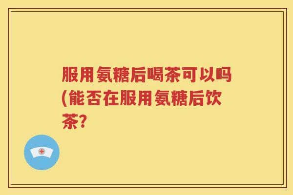服用氨糖后喝茶可以吗(能否在服用氨糖后饮茶? 服用氨糖后喝茶可以吗(能否在服用氨糖后饮茶?