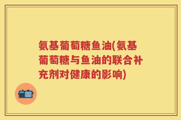 氨基葡萄糖鱼油(氨基葡萄糖与鱼油的联合补充剂对健康的影响) 氨基葡萄糖鱼油(氨基葡萄糖与鱼油的联合补充剂对健康的影响)
