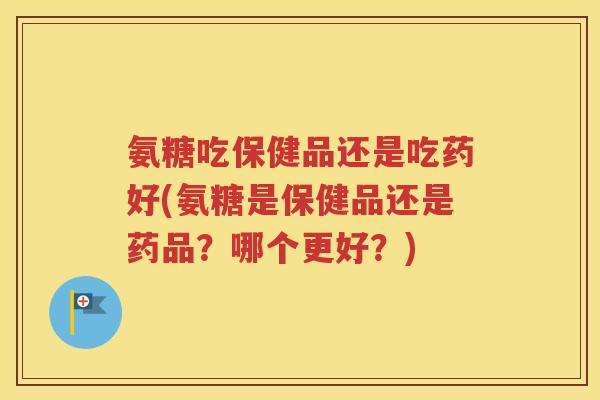 氨糖吃保健品还是吃药好(氨糖是保健品还是药品？哪个更好？)