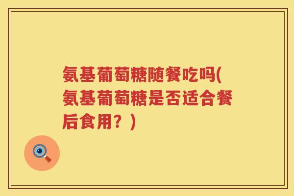 氨基葡萄糖随餐吃吗(氨基葡萄糖是否适合餐后食用?) 氨基葡萄糖随餐吃吗(氨基葡萄糖是否适合餐后食用?)