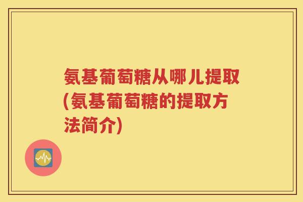 氨基葡萄糖从哪儿提取(氨基葡萄糖的提取方法简介) 氨基葡萄糖从哪儿提取(氨基葡萄糖的提取方法简介)