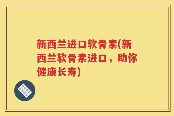 新西兰进口软骨素(新西兰软骨素进口，助你健康长寿)