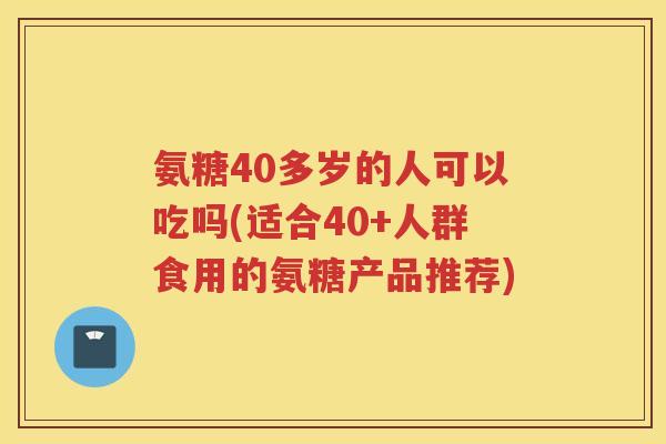 氨糖40多岁的人可以吃吗(适合40+人群食用的氨糖产品推荐)