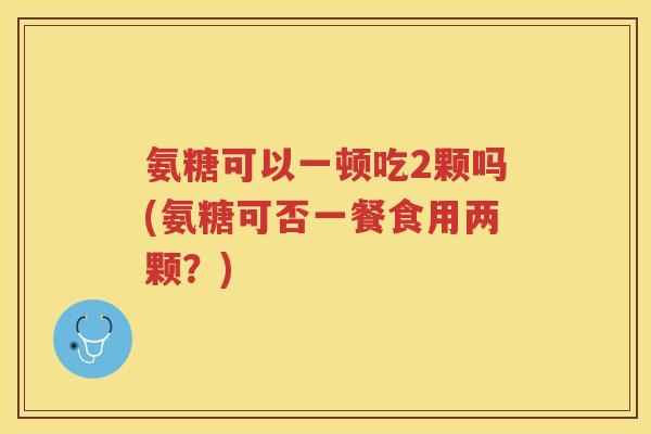 氨糖可以一顿吃2颗吗(氨糖可否一餐食用两颗?) 氨糖可以一顿吃2颗吗(氨糖可否一餐食用两颗?)
