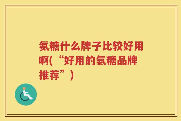 氨糖什么牌子比较好用啊(“好用的氨糖品牌推荐”) 氨糖什么牌子比较好用啊(“好用的氨糖品牌推荐”)