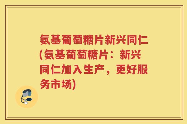 氨基葡萄糖片新兴同仁(氨基葡萄糖片:新兴同仁加入生产,更好服务市场) 氨基葡萄糖片新兴同仁(氨基葡萄糖片:新兴同仁加入生产,更好服务市场)