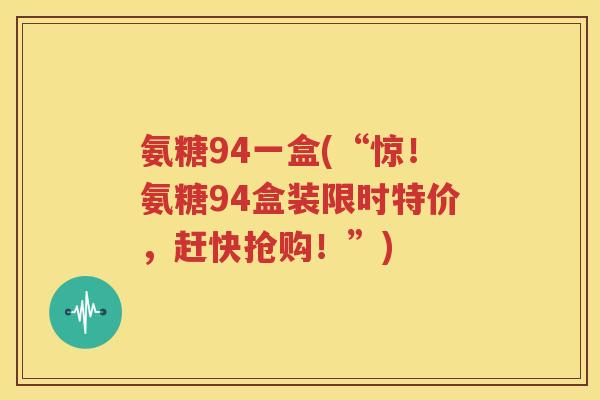 氨糖94一盒(“惊！氨糖94盒装限时特价，赶快抢购！”)