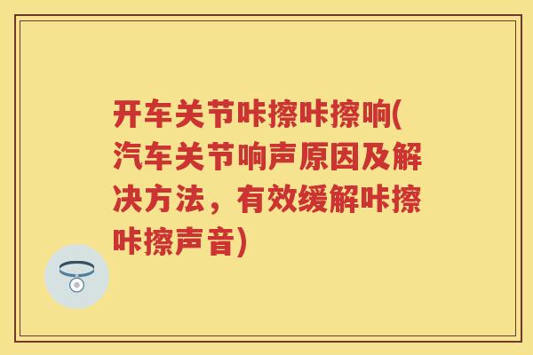 开车关节咔擦咔擦响(汽车关节响声原因及解决方法，有效缓解咔擦咔擦声音)