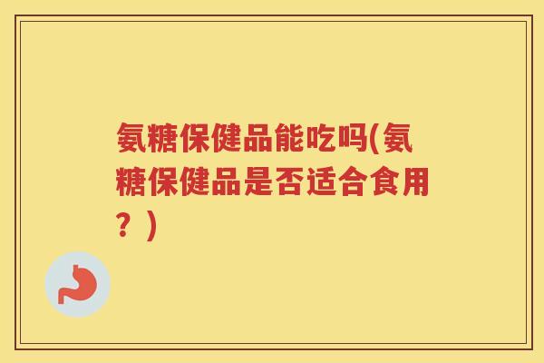 氨糖保健品能吃吗(氨糖保健品是否适合食用？)