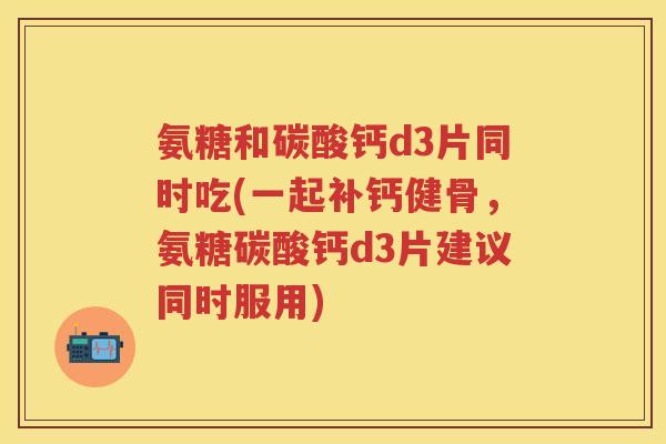 氨糖和碳酸钙d3片同时吃(一起补钙健骨，氨糖碳酸钙d3片建议同时服用)