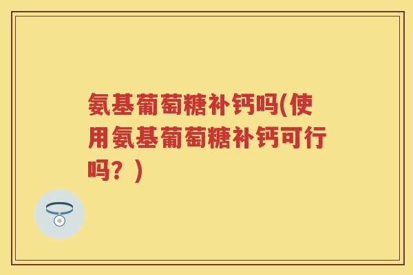 氨基葡萄糖补钙吗(使用氨基葡萄糖补钙可行吗？)