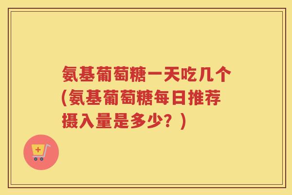 氨基葡萄糖一天吃几个(氨基葡萄糖每日推荐摄入量是多少?) 氨基葡萄糖一天吃几个(氨基葡萄糖每日推荐摄入量是多少?)