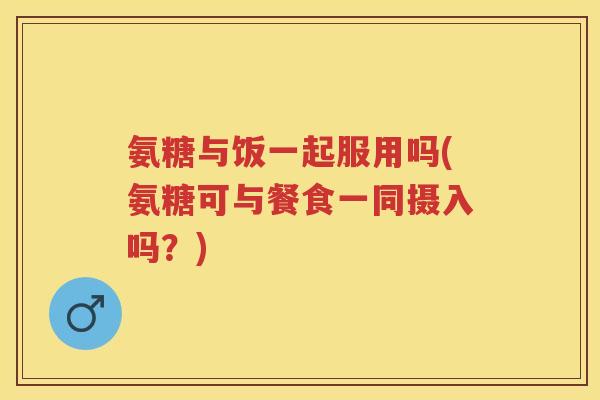 氨糖与饭一起服用吗(氨糖可与餐食一同摄入吗？)