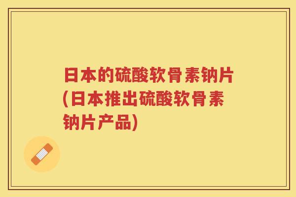 日本的硫酸软骨素钠片(日本推出硫酸软骨素钠片产品) 日本的硫酸软骨素钠片(日本推出硫酸软骨素钠片产品)