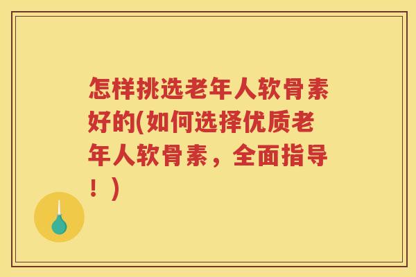 怎样挑选老年人软骨素好的(如何选择优质老年人软骨素，全面指导！)