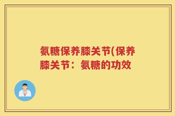 氨糖保养膝关节(保养膝关节:氨糖的功效 氨糖保养膝关节(保养膝关节:氨糖的功效