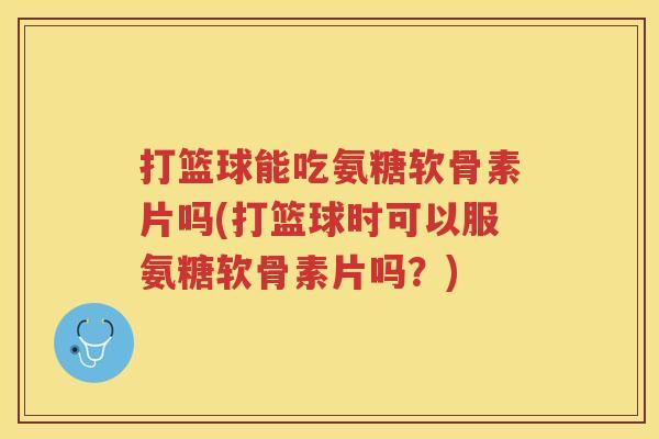 打篮球能吃氨糖软骨素片吗(打篮球时可以服氨糖软骨素片吗？)