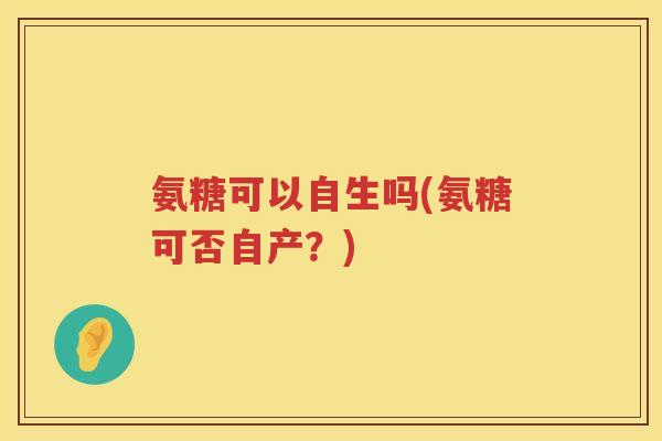 氨糖可以自生吗(氨糖可否自产?) 氨糖可以自生吗(氨糖可否自产?)