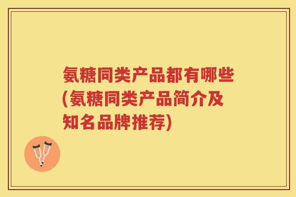 氨糖同类产品都有哪些(氨糖同类产品简介及知名品牌推荐)