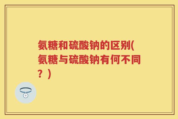 氨糖和硫酸钠的区别(氨糖与硫酸钠有何不同？)