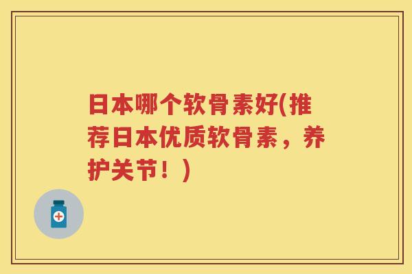 日本哪个软骨素好(推荐日本优质软骨素，养护关节！)