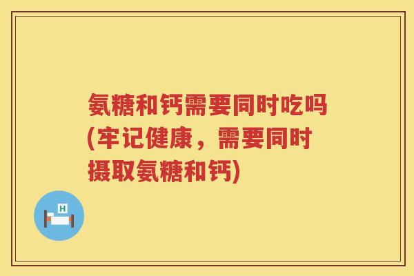 氨糖和钙需要同时吃吗(牢记健康，需要同时摄取氨糖和钙)