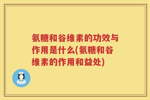 氨糖和谷维素的功效与作用是什么(氨糖和谷维素的作用和益处)