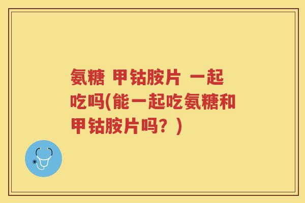 氨糖 甲钴胺片 一起吃吗(能一起吃氨糖和甲钴胺片吗?) 氨糖 甲钴胺片 一起吃吗(能一起吃氨糖和甲钴胺片吗?)
