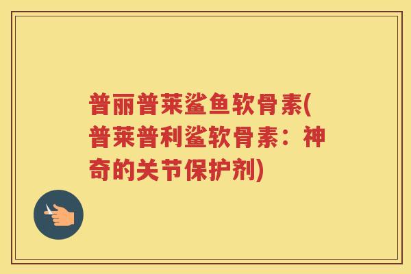 普丽普莱鲨鱼软骨素(普莱普利鲨软骨素:神奇的关节保护剂) 普丽普莱鲨鱼软骨素(普莱普利鲨软骨素:神奇的关节保护剂)