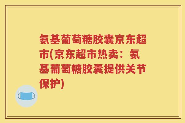 氨基葡萄糖胶囊京东超市(京东超市热卖：氨基葡萄糖胶囊提供关节保护)