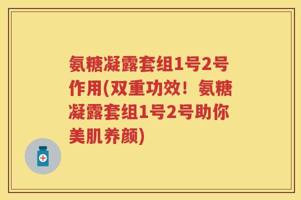 氨糖凝露套组1号2号作用(双重功效!氨糖凝露套组1号2号助你美肌养颜) 氨糖凝露套组1号2号作用(双重功效!氨糖凝露套组1号2号助你美肌养颜)