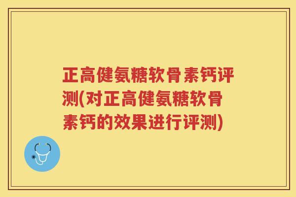 正高健氨糖软骨素钙评测(对正高健氨糖软骨素钙的效果进行评测)