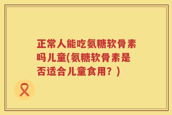 正常人能吃氨糖软骨素吗儿童(氨糖软骨素是否适合儿童食用?) 正常人能吃氨糖软骨素吗儿童(氨糖软骨素是否适合儿童食用?)