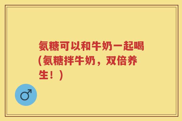 氨糖可以和牛奶一起喝(氨糖拌牛奶,双倍养生!) 氨糖可以和牛奶一起喝(氨糖拌牛奶,双倍养生!)