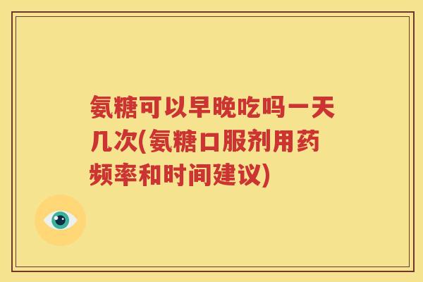 氨糖可以早晚吃吗一天几次(氨糖口服剂用药频率和时间建议) 氨糖可以早晚吃吗一天几次(氨糖口服剂用药频率和时间建议)