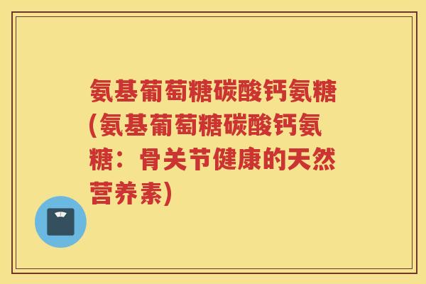 氨基葡萄糖碳酸钙氨糖(氨基葡萄糖碳酸钙氨糖:骨关节健康的天然营养素) 氨基葡萄糖碳酸钙氨糖(氨基葡萄糖碳酸钙氨糖:骨关节健康的天然营养素)