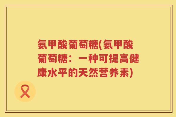 氨甲酸葡萄糖(氨甲酸葡萄糖:一种可提高健康水平的天然营养素) 氨甲酸葡萄糖(氨甲酸葡萄糖:一种可提高健康水平的天然营养素)