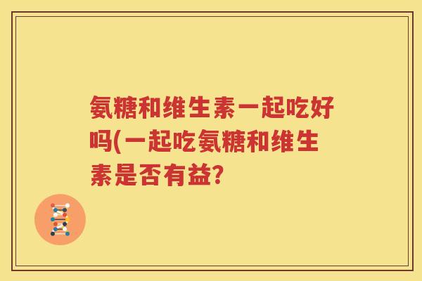 氨糖和维生素一起吃好吗(一起吃氨糖和维生素是否有益？