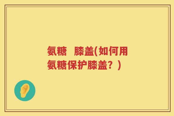 氨糖  膝盖(如何用氨糖保护膝盖？)