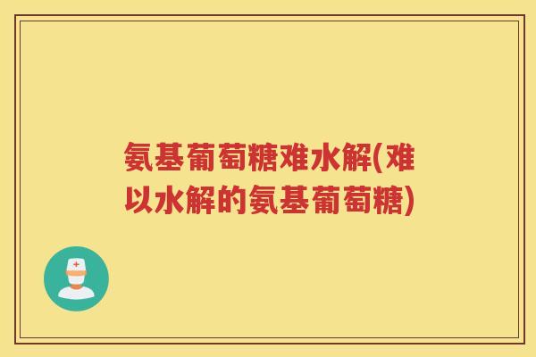 氨基葡萄糖难水解(难以水解的氨基葡萄糖) 氨基葡萄糖难水解(难以水解的氨基葡萄糖)