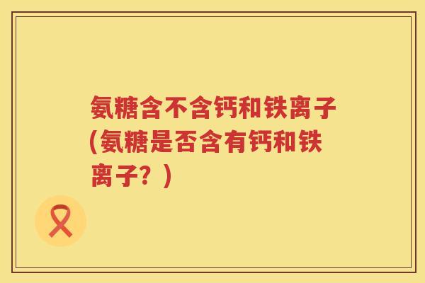 氨糖含不含钙和铁离子(氨糖是否含有钙和铁离子?) 氨糖含不含钙和铁离子(氨糖是否含有钙和铁离子?)