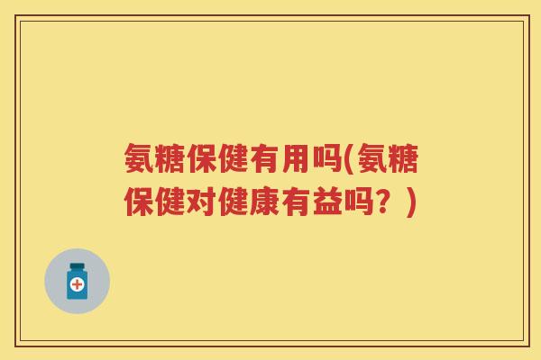 氨糖保健有用吗(氨糖保健对健康有益吗?) 氨糖保健有用吗(氨糖保健对健康有益吗?)