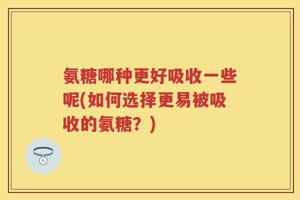 氨糖哪种更好吸收一些呢(如何选择更易被吸收的氨糖?) 氨糖哪种更好吸收一些呢(如何选择更易被吸收的氨糖?)