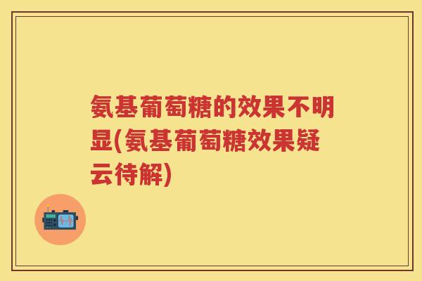 氨基葡萄糖的效果不明显(氨基葡萄糖效果疑云待解) 氨基葡萄糖的效果不明显(氨基葡萄糖效果疑云待解)